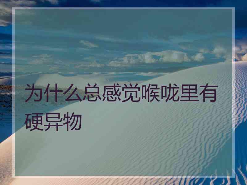 为什么总感觉喉咙里有硬异物
